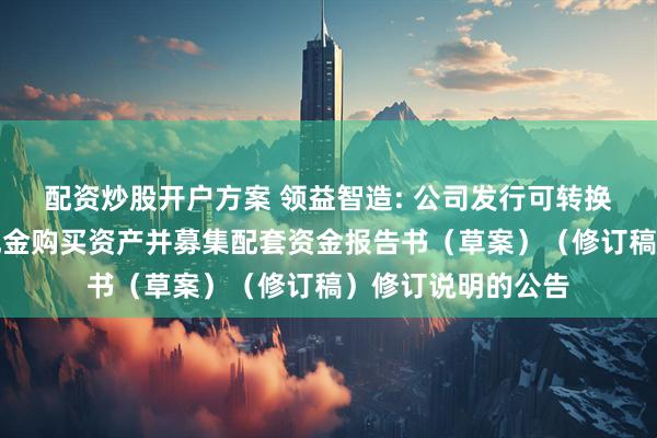 配资炒股开户方案 领益智造: 公司发行可转换公司债券及支付现金购买资产并募集配套资金报告书（草案）（修订稿）修订说明的公告