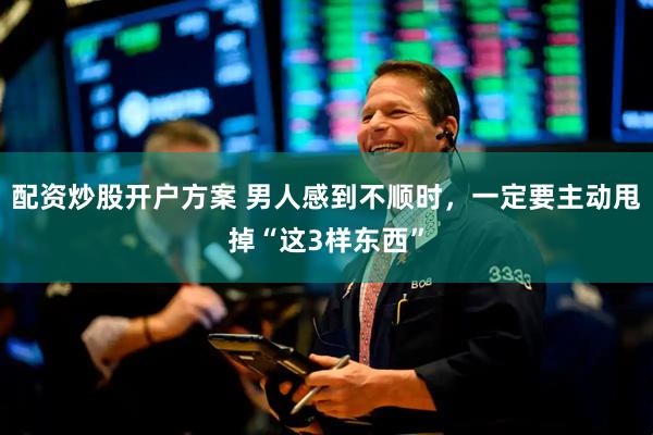 配资炒股开户方案 男人感到不顺时，一定要主动甩掉“这3样东西”