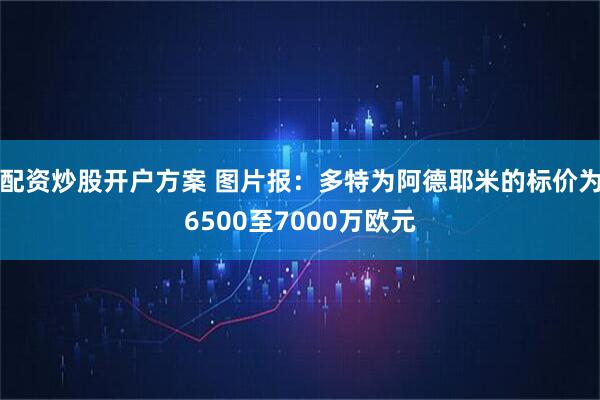 配资炒股开户方案 图片报：多特为阿德耶米的标价为6500至7000万欧元
