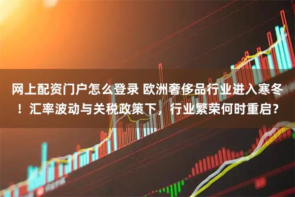 网上配资门户怎么登录 欧洲奢侈品行业进入寒冬！汇率波动与关税政策下，行业繁荣何时重启？