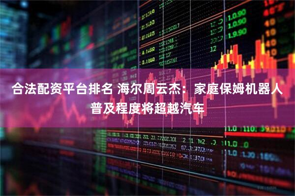 合法配资平台排名 海尔周云杰：家庭保姆机器人普及程度将超越汽车
