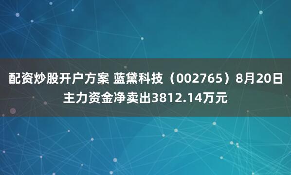 配资炒股开户方案 蓝黛科技（002765）8月20日主力资金净卖出3812.14万元