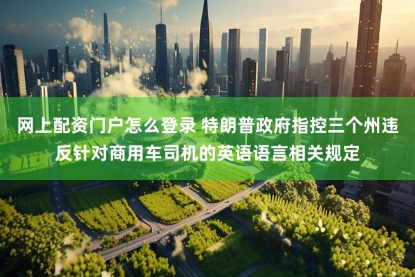 网上配资门户怎么登录 特朗普政府指控三个州违反针对商用车司机的英语语言相关规定