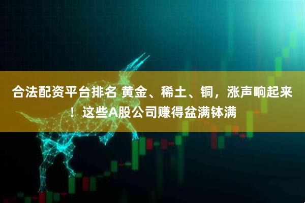 合法配资平台排名 黄金、稀土、铜，涨声响起来！这些A股公司赚得盆满钵满
