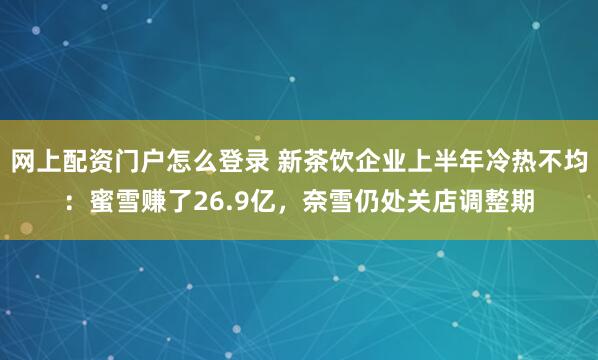 网上配资门户怎么登录 新茶饮企业上半年冷热不均：蜜雪赚了26.9亿，奈雪仍处关店调整期