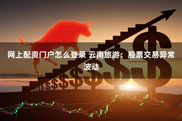 网上配资门户怎么登录 云南旅游：股票交易异常波动