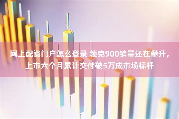 网上配资门户怎么登录 领克900销量还在攀升，上市六个月累计交付破5万成市场标杆