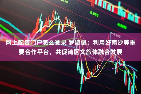 网上配资门户怎么登录 罗淑佩：利用好南沙等重要合作平台，共促湾区文旅体融合发展
