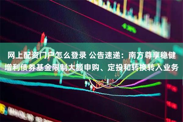 网上配资门户怎么登录 公告速递：南方尊享稳健增利债券基金限制大额申购、定投和转换转入业务