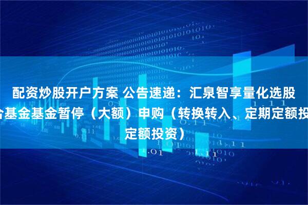 配资炒股开户方案 公告速递：汇泉智享量化选股混合基金基金暂停（大额）申购（转换转入、定期定额投资）