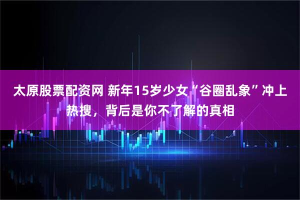 太原股票配资网 新年15岁少女“谷圈乱象”冲上热搜，背后是你不了解的真相