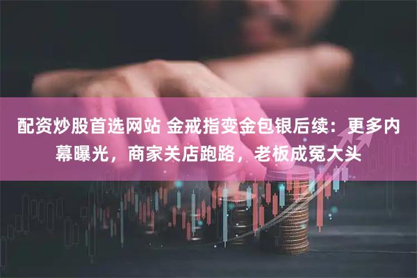 配资炒股首选网站 金戒指变金包银后续：更多内幕曝光，商家关店跑路，老板成冤大头