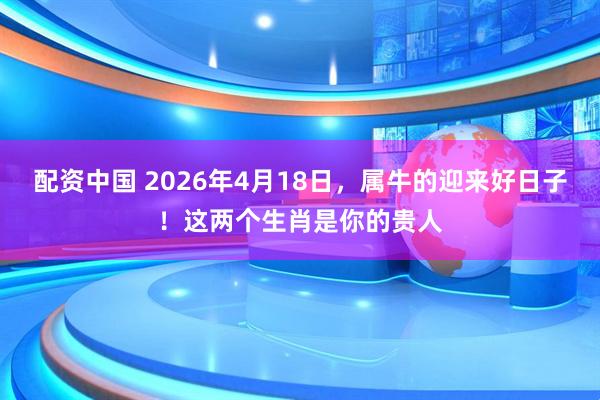 配资中国 2026年4月18日，属牛的迎来好日子！这两个生肖是你的贵人