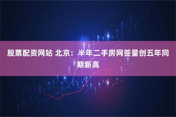 股票配资网站 北京：半年二手房网签量创五年同期新高