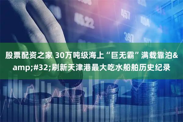 股票配资之家 30万吨级海上“巨无霸”满载靠泊 刷新天津港最大吃水船舶历史纪录